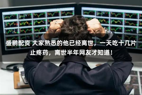 盛鹏配资 大家熟悉的他已经离世，一天吃十几片止疼药，离世半年网友才知道！