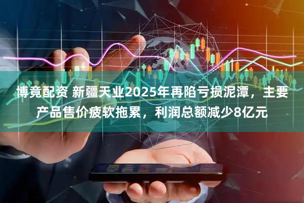 博竟配资 新疆天业2025年再陷亏损泥潭，主要产品售价疲软拖累，利润总额减少8亿元