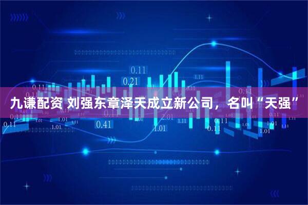 九谦配资 刘强东章泽天成立新公司，名叫“天强”