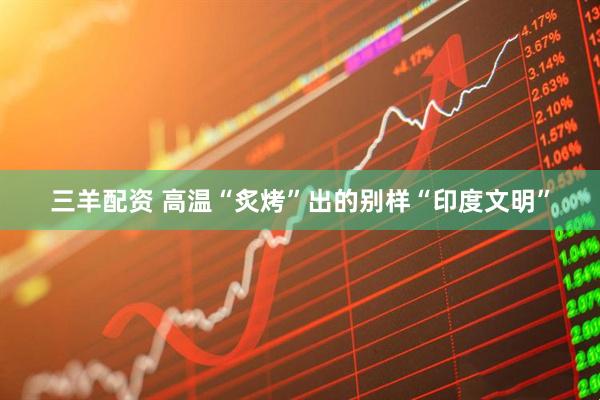 三羊配资 高温“炙烤”出的别样“印度文明”