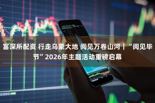 富深所配资 行走乌蒙大地 阅见万卷山河｜“阅见毕节”2026年主题活动重磅启幕