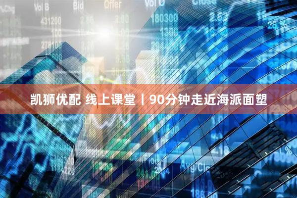 凯狮优配 线上课堂丨90分钟走近海派面塑