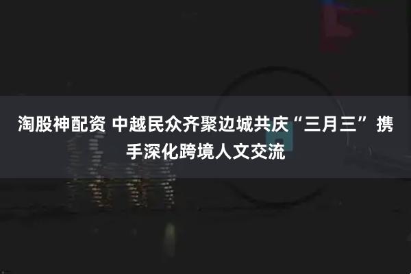淘股神配资 中越民众齐聚边城共庆“三月三” 携手深化跨境人文交流